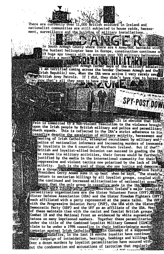 There are curtently ovez 11,000 ers in Ireland and, nationalist commnities are ’still subjected to house raids, harass- ment,, surveillance .j@l”_%‘am‘ of military installations.  of pilitary in 083  ANG  o g (betveen Arnagh and thel  the TRA were sctive 1 vety rarel e 1 dtd, aras  i . &  d 16°3 Tion-violent Teso upon the Irish people by British military and police and poramilitary  facath squads. This s Telected in the TRA’s Serick sdherence.to 1s) ion.of military sctivity, haxassment and  ) s the sorl of those uho see justice and democrac eea i Sic Felmn: dentGercy Adans sums 1¢ up best hen he-says, "The steadyi:  freturn to sectarian killings by all loyalist s, coupled with? ihe Continued andincreased i Ltatisotion st motkosatser coee B  R T R ULster Defense Association (UDA) and the Ulster Freedom Fighters. eah i Tored woh 2 ports Fepcesntes ot e pescs etk The juith the Progressive Unionist Party (PUP), the UDA with the Ulster&&iig! [Democratic Party (UDP) and the UFF as an affiliate of the UDA. Most$ o e ot ) o e 1 23, n SCtate of, e Ut Conbot 16 a0 the Nakionsl Feont 5 iomcnd b hhse el $tatoos on many imprisoned members. Together these paramilitarie: junder the title of the Combined Loyalist Military Command (CLMC)] R R R A e it cetrat T ool SRR S of 4 Spmhch b EREIEeaseTite, Tn the L: months lvy‘::m h:;ekzﬂ:m-d Jii i thelc canpaign of intinidation, beatings, bosbings ar ings SIRARD e e Tovatiat pocanitories e csuce SR  t.the condemnation and accusations of terrorisn that regulacly  